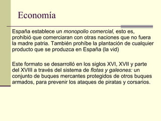 Economía España establece un  monopolio comercial,  esto es, prohibió que comerciaran con otras naciones que no fuera la madre patria. También prohíbe la plantación de cualquier producto que se produzca en España (la vid) Este formato se desarrolló en los siglos XVI, XVII y parte del XVIII a través del sistema de  flotas y galeones:  un conjunto de buques mercantes protegidos de otros buques armados, para prevenir los ataques de piratas y corsarios.  