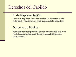 Derechos del Cabildo El de Representación Facultad de poner en conocimiento del monarca u otra autoridad, necesidades y aspiraciones de la sociedad. Derecho de Súplica Facultad de hacer presente al monarca cuando una ley o medida contrariaba sus intereses o posibilidades de cumplimiento 