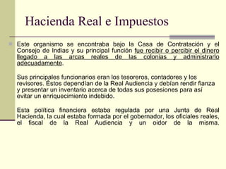 Hacienda Real e Impuestos Este organismo se encontraba bajo la Casa de Contratación y el Consejo de Indias y su principal función  fue recibir o percibir el dinero llegado a las arcas reales de las colonias y administrarlo adecuadamente . Sus principales funcionarios eran los tesoreros, contadores y los revisores. Éstos dependían de la Real Audiencia y debían rendir fianza y presentar un inventario acerca de todas sus posesiones para así evitar un enriquecimiento indebido. Esta política financiera estaba regulada por una Junta de Real Hacienda, la cual estaba formada por el gobernador, los oficiales reales, el fiscal de la Real Audiencia y un oidor de la misma. 