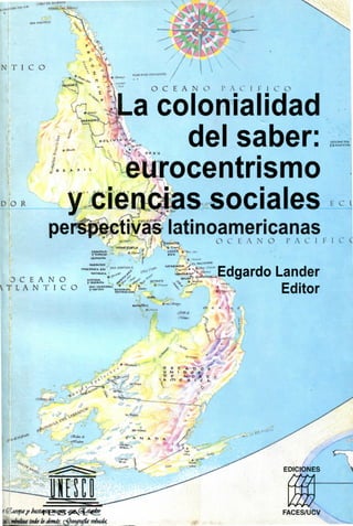 N T I C O

                                           O C E A N O    PA C I F I C O


                     a colonialidad
                         del saber:
            8 P- K 5
                    ^urocentrismo
                       I 1.




D O R           y ciencias sociales
            perspectivas latinoamericanas
                              °> --••   -. /   /^M_      O C I. A N O   I' A v 1



   3 C II A N O
                                                         Edgardo Lander
 L A N T I C O                                                   Editor
 