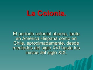 El período colonial abarca, tanto en América Hispana como en Chile, aproximadamente, desde mediados del siglo XVI hasta los inicios del siglo XIX. La Colonia. 