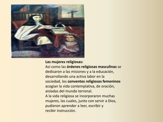 Las mujeres religiosas:
Así como las órdenes religiosas masculinas se
dedicaron a las misiones y a la educación,
desarrollando una activa labor en la
sociedad, los conventos religiosos femeninos
acogían la vida contemplativa, de oración,
aisladas del mundo terrenal.
A la vida religiosa se incorporaron muchas
mujeres, las cuales, junto con servir a Dios,
pudieron aprender a leer, escribir y
recibir instrucción.
 