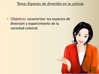 • Objetivo: caracterizar los espacios de
diversión y esparcimiento de la
sociedad colonial.
Tema: Espacios de diversión en la colonia
 