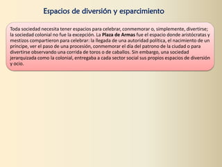 Espacios de diversión y esparcimiento
Toda sociedad necesita tener espacios para celebrar, conmemorar o, simplemente, divertirse;
la sociedad colonial no fue la excepción. La Plaza de Armas fue el espacio donde aristócratas y
mestizos compartieron para celebrar: la llegada de una autoridad política, el nacimiento de un
príncipe, ver el paso de una procesión, conmemorar el día del patrono de la ciudad o para
divertirse observando una corrida de toros o de caballos. Sin embargo, una sociedad
jerarquizada como la colonial, entregaba a cada sector social sus propios espacios de diversión
y ocio.
 