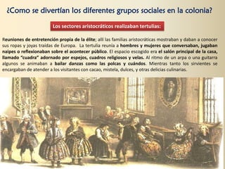 ¿Como se divertían los diferentes grupos sociales en la colonia?
Los sectores aristocráticos realizaban tertulias:
Reuniones de entretención propia de la élite; allí las familias aristocráticas mostraban y daban a conocer
sus ropas y joyas traídas de Europa. La tertulia reunía a hombres y mujeres que conversaban, jugaban
naipes o reflexionaban sobre el acontecer público. El espacio escogido era el salón principal de la casa,
llamado “cuadra” adornado por espejos, cuadros religiosos y velas. Al ritmo de un arpa o una guitarra
algunos se animaban a bailar danzas como las polcas y cuándos. Mientras tanto los sirvientes se
encargaban de atender a los visitantes con cacao, mistela, dulces, y otras delicias culinarias.
 