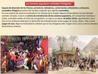 Los sectores populares realizaban Chinganas:
Espacio de diversión de los Peones, jornaleros, labradores, comerciantes ambulantes y artesanos.
La palabra chingana proviene del vocablo mapuche que significa escondrijo.
Era una especie de caverna localizada en las afueras de la ciudad. Algunos historiadores las han llamado
también ramadas. Fueron el centro de entretención de los sectores populares, ahí compartían mestizos e
indios, animados relatos al ritmo de una guitarra, un arpa o un piano. Se bebía chicha, aguardiente y vino.
Este era el ambiente ideal para el desarrollo de entretenciones como juegos de cartas, dados, rifas y otros
juegos de azar. Algunos historiadores señalan que en las chinganas este l origen de la cueca y de las ramadas
dieciocheras chilenas.
 