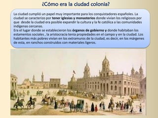 La ciudad cumplió un papel muy importante para los conquistadores españoles. La
ciudad se caracterizo por tener iglesias y monasterios donde vivían los religiosos por
que desde la ciudad era posible expandir la cultura y la fe católica a las comunidades
indígenas cercanas.
Era el lugar donde se establecieron los órganos de gobierno y donde habitaban los
estamentos sociales , la aristocracia tenía propiedades en el campo y en la ciudad. Los
habitantes más pobres vivían en los extramuros de la ciudad, es decir, en los márgenes
de esta, en ranchos construidos con materiales ligeros.
¿Cómo era la ciudad colonia?
 