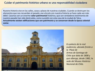 Cuidar el patrimonio histórico urbano es una responsabilidad ciudadana
Nuestra historia vive en las calles, casas y plazas de nuestras ciudades. Cuando se destruyen los
elementos que nos recuerdan el pasado, ese vínculo con nuestra historia se hace cada vez más
débil. Casonas con un enorme valor patrimonial histórico, que son verdaderos testimonios de
nuestro pasado han sido destruidas, como sucedió con esta casa de la ciudad de Talca.
Actualmente existen edificaciones que son patrimonio y se conservan desde la época colonial
como:
Ex palacio de la real
audiencia, ubicado frente a
la Plaza de
Armas de Santiago de
Chile que data de 1808 y
que alberga, desde 1982, la
sede del Museo Histórico
Nacional de Chile.
 