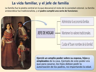 La vida familiar, y el jefe de familia
La familia fue la piedra central en la que descansó el resto de la sociedad colonial. La familia
aristocrática fue tradicionalista, y el padre cumplió una serie de funciones:
Ejerció un amplio poder sobre su esposa, hijos y
empleados de la casa. Ejemplo de este poder era
que para casarse, los hijos debían pedir la
autorización de los padres, no importando la edad.
 