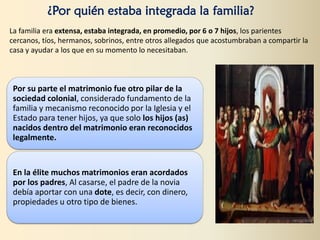 ¿Por quién estaba integrada la familia?
La familia era extensa, estaba integrada, en promedio, por 6 o 7 hijos, los parientes
cercanos, tíos, hermanos, sobrinos, entre otros allegados que acostumbraban a compartir la
casa y ayudar a los que en su momento lo necesitaban.
Por su parte el matrimonio fue otro pilar de la
sociedad colonial, considerado fundamento de la
familia y mecanismo reconocido por la Iglesia y el
Estado para tener hijos, ya que solo los hijos (as)
nacidos dentro del matrimonio eran reconocidos
legalmente.
En la élite muchos matrimonios eran acordados
por los padres, Al casarse, el padre de la novia
debía aportar con una dote, es decir, con dinero,
propiedades u otro tipo de bienes.
 