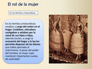 En las familias aristocráticas
estaban a cargo del orden en el
hogar. Cuidaban, educaban,
castigaban y velaban por la
salud de sus hijos e hijas,
además tenían, a cargo la
economía del hogar y la ley les
permitía disponer de los bienes
que había aportado al
matrimonio. A pesar del poder
del hombre, la mujer supo
mantener importantes cuotas
de autoridad.
El rol de la mujer
En las familias aristocráticas
 