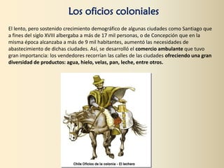 Los oficios coloniales
El lento, pero sostenido crecimiento demográfico de algunas ciudades como Santiago que
a fines del siglo XVIII albergaba a más de 17 mil personas, o de Concepción que en la
misma época alcanzaba a más de 9 mil habitantes, aumentó las necesidades de
abastecimiento de dichas ciudades. Así, se desarrolló el comercio ambulante que tuvo
gran importancia: los vendedores recorrían las calles de las ciudades ofreciendo una gran
diversidad de productos: agua, hielo, velas, pan, leche, entre otros.
 