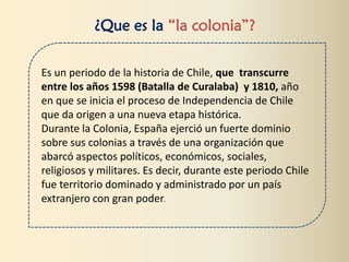 ¿Que es la “la colonia”?
Es un periodo de la historia de Chile, que transcurre
entre los años 1598 (Batalla de Curalaba) y 1810, año
en que se inicia el proceso de Independencia de Chile
que da origen a una nueva etapa histórica.
Durante la Colonia, España ejerció un fuerte dominio
sobre sus colonias a través de una organización que
abarcó aspectos políticos, económicos, sociales,
religiosos y militares. Es decir, durante este periodo Chile
fue territorio dominado y administrado por un país
extranjero con gran poder.
 