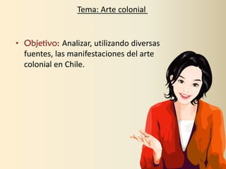 • Objetivo: Analizar, utilizando diversas
fuentes, las manifestaciones del arte
colonial en Chile.
Tema: Arte colonial
 