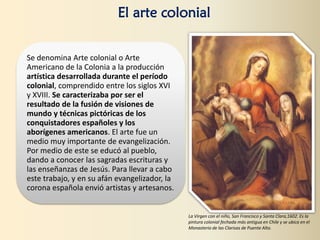 Se denomina Arte colonial o Arte
Americano de la Colonia a la producción
artística desarrollada durante el período
colonial, comprendido entre los siglos XVI
y XVIII. Se caracterizaba por ser el
resultado de la fusión de visiones de
mundo y técnicas pictóricas de los
conquistadores españoles y los
aborígenes americanos. El arte fue un
medio muy importante de evangelización.
Por medio de este se educó al pueblo,
dando a conocer las sagradas escrituras y
las enseñanzas de Jesús. Para llevar a cabo
este trabajo, y en su afán evangelizador, la
corona española envió artistas y artesanos.
El arte colonial
La Virgen con el niño, San Francisco y Santa Clara,1602. Es la
pintura colonial fechada más antigua en Chile y se ubica en el
Monasterio de las Clarisas de Puente Alto.
 