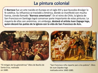 El Barroco fue un arte nacido en Europa en el siglo XVI y que buscaba divulgar la
fe católica. Su influencia se trasladó a América, donde se manifestó con mucha
fuerza, siendo llamado “Barroco americano”. En el reino de Chile, la Iglesia de
San Francisco en Santiago logró conservar parte importante de estas pinturas. La
mayoría de ellas son anónimas, sin embargo, destacó el artista Juan Zapaga Inga,
quien decoró los patios de la Iglesia con la vida de San Francisco de Asís.
La pintura colonial
“El milagro de las golondrinas” Obra de Basilio de
Santa Cruz, realizada
en 1680.
“San Francisco niño reparte pan a los pobres”. Obra
de Juan Zapaba Inga
realizada entre 1660-1680.
 
