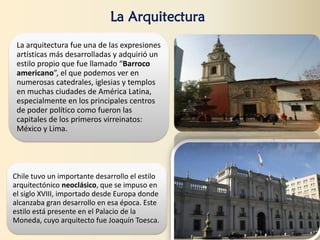 La arquitectura fue una de las expresiones
artísticas más desarrolladas y adquirió un
estilo propio que fue llamado “Barroco
americano”, el que podemos ver en
numerosas catedrales, iglesias y templos
en muchas ciudades de América Latina,
especialmente en los principales centros
de poder político como fueron las
capitales de los primeros virreinatos:
México y Lima.
Chile tuvo un importante desarrollo el estilo
arquitectónico neoclásico, que se impuso en
el siglo XVIII, importado desde Europa donde
alcanzaba gran desarrollo en esa época. Este
estilo está presente en el Palacio de la
Moneda, cuyo arquitecto fue Joaquín Toesca.
La Arquitectura
 