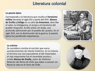 Literatura colonial
La poesía épica
Corresponde a la literatura que resalta el heroísmo
militar durante el siglo XVI y parte del XVII. Alonso
de Ercilla y Zúñiga en su obra La Araucana, describe
el valor, la inteligencia, el arrojo y el heroísmo del
pueblo mapuche. Ercilla sintió, sin duda, una
profunda admiración por el pueblo de Lautaro. En el
siglo XVII, con la disminución de la guerra, la poesía
épica fue perdiendo importancia.
La crónica
Se considera cronista al escritor que narra
acontecimientos de interés histórico. En la Colonia
el término era casi equivalente al del historiador.
el más importante fue el sacerdote jesuita y
criollo Alonso de Ovalle, autor de Histórica
Relación del Reino de Chile que daba a conocer en
Roma la vida en el reino de Chile.
 