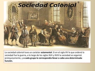 La sociedad colonial tuvo un carácter estamental. Si en el siglo XV lo que ordenó la
sociedad fue la guerra, a lo largo de los siglos XVII y XVIII la sociedad se organizó
jerárquicamente, y a cada grupo le correspondía llevar a cabo una determinada
función.
 
