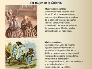 Ser mujer en la Colonia
Mujeres aristocráticas:
Era común que se casaran antes
de los 20 años para que tuvieran
muchos hijos. Algunas se ocupaban
de la administración de pequeñas
tiendas, como propietarias
o atendiendo los establecimientos
de sus cónyuges. Muchas viudas
administraban las haciendas.
Mujeres mestizas:
Su situación fue variada; muchas
lograron casarse o formar en las
haciendas un hogar estable. Otras
debieron asumir solas la maternidad,
y emprendieron como trabajadoras
ambulantes o atendiendo
las chinganas (fondas). Otra se vincularon
al servicio doméstico en
casa de españoles y criollos.
 
