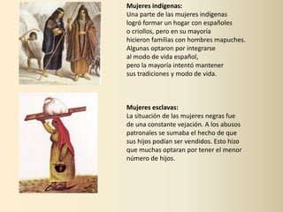 Mujeres indígenas:
Una parte de las mujeres indígenas
logró formar un hogar con españoles
o criollos, pero en su mayoría
hicieron familias con hombres mapuches.
Algunas optaron por integrarse
al modo de vida español,
pero la mayoría intentó mantener
sus tradiciones y modo de vida.
Mujeres esclavas:
La situación de las mujeres negras fue
de una constante vejación. A los abusos
patronales se sumaba el hecho de que
sus hijos podían ser vendidos. Esto hizo
que muchas optaran por tener el menor
número de hijos.
 