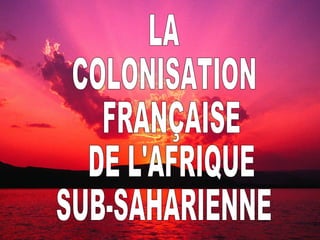 LA COLONISATION FRANÇAISE DE L’AFRIQUE SUB-SAHARIENNE LA  COLONISATION FRANÇAISE DE L'AFRIQUE  SUB-SAHARIENNE 
