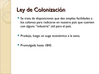 Ley de ColonizaciónLey de Colonización
 Se trata de disposiciones que dan amplias facilidades a
los colonos para radicarse en nuestro país que cuenten
con alguna ‘’industria’’ útil para el país.
 Produjo, luego un auge económico a la zona.
 Promulgada hasta 1845
 