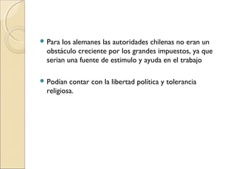  Para los alemanes las autoridades chilenas no eran un
obstáculo creciente por los grandes impuestos, ya que
serian una fuente de estimulo y ayuda en el trabajo
 Podían contar con la libertad política y tolerancia
religiosa.
 
