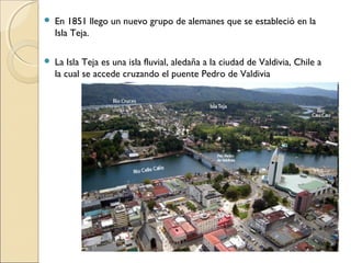  En 1851 llego un nuevo grupo de alemanes que se estableció en la
Isla Teja.
 La Isla Teja es una isla fluvial, aledaña a la ciudad de Valdivia, Chile a
la cual se accede cruzando el puente Pedro de Valdivia
 