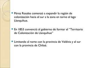  Pérez Rosales comenzó a expandir la región de
colonización hacia el sur a la zona en torno al lago
Llanquihue.
 En 1853 convenció al gobierno de formar el ‘’Territorio
de Colonización de Llanquihue’’
 Limitando al norte con la provincia de Valdivia y al sur
con la provincia de Chiloé.
 