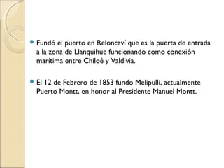  Fundó el puerto en Reloncaví que es la puerta de entrada
a la zona de Llanquihue funcionando como conexión
marítima entre Chiloé y Valdivia.
 El 12 de Febrero de 1853 fundo Melipulli, actualmente
Puerto Montt, en honor al Presidente Manuel Montt.
 