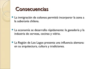 ConsecuenciasConsecuencias
 La inmigración de colonos permitió incorporar la zona a
la soberanía chilena.
 La economía se desarrollo rápidamente: la ganadería y la
industria de cerveza, cecinas y vidrio.
 La Región de Los Lagos presenta una influencia alemana:
en su arquitectura, cultura y tradiciones.
 