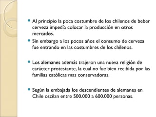  Al principio la poca costumbre de los chilenos de beber
cerveza impedía colocar la producción en otros
mercados.
 Sin embargo a los pocos años el consumo de cerveza
fue entrando en las costumbres de los chilenos.
 Los alemanes además trajeron una nueva religión de
carácter protestante, la cual no fue bien recibida por las
familias católicas mas conservadoras.
 Según la embajada los descendientes de alemanes en
Chile oscilan entre 500.000 a 600.000 personas.
 