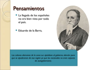 PensamientosPensamientos
 La llegada de los españoles
no era bien vista por todo
el país.
 Eduardo de la Barra,
Los colonos alemanes de la zona sur apelaban al gobierno alemán para
que se apoderaran de esa región ya que los nacionales no eran capaces
de autogobernarse.
 