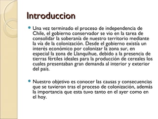 IntroduccionIntroduccion
 Una vez terminado el proceso de independencia de
Chile, el gobierno conservador se vio en la tarea de
consolidar la soberanía de nuestro territorio mediante
la vía de la colonización. Desde el gobierno existía un
interés económico por colonizar la zona sur, en
especial la zona de Llanquihue, debido a la presencia de
tierras fértiles ideales para la producción de cereales los
cuales presentaban gran demanda al interior y exterior
del país.
 Nuestro objetivo es conocer las causas y consecuencias
que se tuvieron tras el proceso de colonización, además
la importancia que esta tuvo tanto en el ayer como en
el hoy.
 