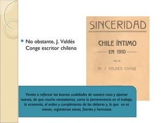  No obstante, J. Valdés
Conge escritor chileno
Venían a reforzar las buenas cualidades de nuestra raza y aportar
nuevas, de que mucho necesitamos, como la perseverancia en el trabajo,
la economía, el orden y cumplimiento de los deberes y, lo que no es
menor, organismos sanos, fuertes y hermosos
 