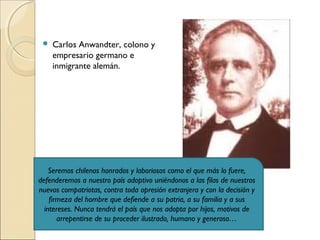 Carlos Anwandter, colono y
empresario germano e
inmigrante alemán.
Seremos chilenos honrados y laboriosos como el que más lo fuere,
defenderemos a nuestro país adoptivo uniéndonos a las filas de nuestros
nuevos compatriotas, contra toda opresión extranjera y con la decisión y
firmeza del hombre que defiende a su patria, a su familia y a sus
intereses. Nunca tendrá el país que nos adopta por hijos, motivos de
arrepentirse de su proceder ilustrado, humano y generoso…
 
