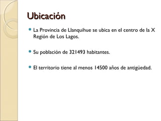 UbicaciónUbicación
 La Provincia de Llanquihue se ubica en el centro de la X
Región de Los Lagos.
 Su población de 321493 habitantes.
 El territorio tiene al menos 14500 años de antigüedad.
 