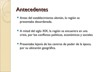 AntecedentesAntecedentes
 Antes del establecimiento alemán, la región se
presentaba desordenada.
 A mitad del siglo XIX, la región se encuentra en una
crisis, por los conflictos políticos, económicos y sociales
 Presentaba lejanía de los centros de poder de la época,
por su ubicación geográfica.
 