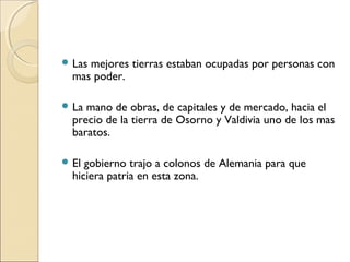  Las mejores tierras estaban ocupadas por personas con
mas poder.
 La mano de obras, de capitales y de mercado, hacia el
precio de la tierra de Osorno y Valdivia uno de los mas
baratos.
 El gobierno trajo a colonos de Alemania para que
hiciera patria en esta zona.
 