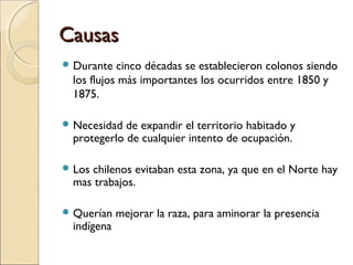 CausasCausas
 Durante cinco décadas se establecieron colonos siendo
los flujos más importantes los ocurridos entre 1850 y
1875.
 Necesidad de expandir el territorio habitado y
protegerlo de cualquier intento de ocupación.
 Los chilenos evitaban esta zona, ya que en el Norte hay
mas trabajos.
 Querían mejorar la raza, para aminorar la presencia
indígena
 