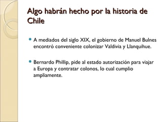 Algo habrán hecho por la historia deAlgo habrán hecho por la historia de
ChileChile
 A mediados del siglo XIX, el gobierno de Manuel Bulnes
encontró conveniente colonizar Valdivia y Llanquihue.
 Bernardo Phillip, pide al estado autorización para viajar
a Europa y contratar colonos, lo cual cumplio
ampliamente.
 