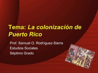 Tema: La colonización de
Puerto Rico
Prof. Samuel O. Rodríguez-Sierra
Estudios Sociales
Séptimo Grado
 