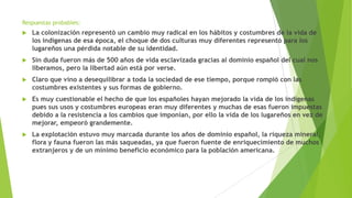 Respuestas probables:
 La colonización representó un cambio muy radical en los hábitos y costumbres de la vida de
los indígenas de esa época, el choque de dos culturas muy diferentes representó para los
lugareños una pérdida notable de su identidad.
 Sin duda fueron más de 500 años de vida esclavizada gracias al dominio español del cual nos
liberamos, pero la libertad aún está por verse.
 Claro que vino a desequilibrar a toda la sociedad de ese tiempo, porque rompió con las
costumbres existentes y sus formas de gobierno.
 Es muy cuestionable el hecho de que los españoles hayan mejorado la vida de los indígenas
pues sus usos y costumbres europeas eran muy diferentes y muchas de esas fueron impuestas
debido a la resistencia a los cambios que imponían, por ello la vida de los lugareños en vez de
mejorar, empeoró grandemente.
 La explotación estuvo muy marcada durante los años de dominio español, la riqueza mineral,
flora y fauna fueron las más saqueadas, ya que fueron fuente de enriquecimiento de muchos
extranjeros y de un mínimo beneficio económico para la población americana.
 