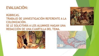 EVALUACIÓN:
RÚBRICAS.
TRABAJO DE UINVESTIGACIÓN REFERENTE A LA
COLONIZACIÓN.
SE LE SOLICITARÁ A LOS ALUMNOS HAGAN UNA
REDACCIÓN DE UNA CUARTILLA DEL TEMA.
 
