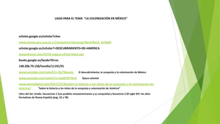 LIGAS PARA EL TEMA “LA COLONIZACIÓN EN MÉXICO”
scholar.google.es/scholar?cites
www.revista.geo.una.ac.cr/remository/descarga/Rev4/Rev4_Art9pdf
scholar.google.es/scholar?=DESCUBRIMIENTO+DE+AMERICA
www.theenz.com/t4743-pagina-oficial-black-ops
books.google.es/books?hl=es
148.206.79.158/handle/11191/91
www.youtube.com/watch?v=3jsTIBzyoec El descubrimiento, la conquista y la colonización de México
www.youtube.com/watch?v=nwQiYB7i4nA Época colonial
www.alertadigital.com/2011/12/26sobre-la-historia-y-los-mitos-de-la-conquista-y-la-colonizacion-de-
america/ “Sobre la historia y los mitos de la conquista y colonización de América”
Libro del 3er. Grado. Secuencias 1 (Los pueblos mesoamericanos y su conquista) y Secuencia 2 (El siglo XVI: los años
formativos de Nueva España) (pag. 22 a 78)
 