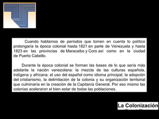 La Colonización
Yismenia Moreno.
Mayo 2016.
Patrimonio Histórico.
Cuando hablamos de períodos que tomen en cuenta lo político
prolongaría la época colonial hasta 1821 en parte de Venezuela y hasta
1823 en las provincias de Maracaibo y Coro así como en la ciudad
de Puerto Cabello.
Durante la época colonial se forman las bases de lo que sería más
adelante la nación venezolana: la mezcla de las culturas española,
indígena y africana; el uso del español como idioma principal, la adopción
del cristianismo, la delimitación de la colonia y su organización territorial
que culminaría en la creación de la Capitanía General. Por eso mismo las
colonias aceleraron el bien estar de todas las poblaciones.
 