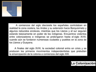 La Colonización
Yismenia Moreno.
Mayo 2016.
Patrimonio Histórico.
A comienzos del siglo diecisiete los españoles controlaban en
realidad la zona costera, los Andes y su extensión hacia Barquisimeto y
algunos reducidos enclaves, mientras que los Llanos y el sur seguían
estando básicamente en poder de los indígenas. Encuentros violentos
entre colonizadores e indígenas se prolongaron hasta el siglo XVIII,
cuando aún se fundaron numerosas ciudades y pueblos en la zona de
los Llanos y Guayana.
A finales del siglo XVIII, la sociedad colonial entra en crisis y se
producen los primeros movimientos independentistas que preludian
la emancipación de la colonia a comienzos del siglo XIX.
 