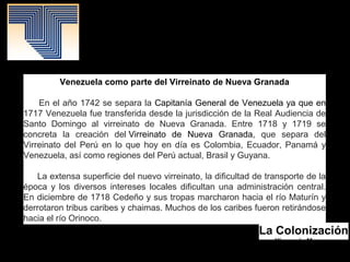 La Colonización
Yismenia Moreno.
Mayo 2016.
Patrimonio Histórico.
Venezuela como parte del Virreinato de Nueva Granada
En el año 1742 se separa la Capitanía General de Venezuela ya que en
1717 Venezuela fue transferida desde la jurisdicción de la Real Audiencia de
Santo Domingo al virreinato de Nueva Granada. Entre 1718 y 1719 se
concreta la creación del Virreinato de Nueva Granada, que separa del
Virreinato del Perú en lo que hoy en día es Colombia, Ecuador, Panamá y
Venezuela, así como regiones del Perú actual, Brasil y Guyana.
La extensa superficie del nuevo virreinato, la dificultad de transporte de la
época y los diversos intereses locales dificultan una administración central.
En diciembre de 1718 Cedeño y sus tropas marcharon hacia el río Maturín y
derrotaron tribus caribes y chaimas. Muchos de los caribes fueron retirándose
hacia el río Orinoco.
 