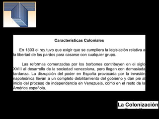 La Colonización
Yismenia Moreno.
Mayo 2016.
Patrimonio Histórico.
Características Coloniales
En 1803 el rey tuvo que exigir que se cumpliera la legislación relativa a
la libertad de los pardos para casarse con cualquier grupo.
Las reformas comenzadas por los borbones contribuyen en el siglo
XVIII al desarrollo de la sociedad venezolana, pero llegan con demasiada
tardanza. La disrupción del poder en España provocada por la invasión
napoleónica llevan a un completo debilitamiento del gobierno y dan pie al
inicio del proceso de independencia en Venezuela, como en el resto de la
América española.
 